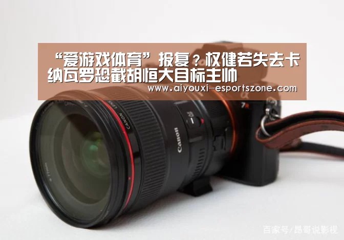 “爱游戏体育”报复?权健若失去卡纳瓦罗恐截胡恒大目标主帅(图1) 爱游戏体育